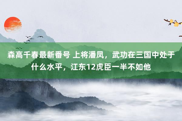 森高千春最新番号 上将潘凤，武功在三国中处于什么水平，江东12虎臣一半不如他