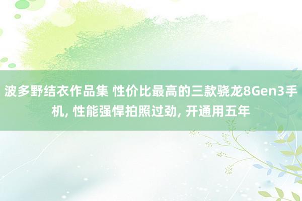 波多野结衣作品集 性价比最高的三款骁龙8Gen3手机, 性能强悍拍照过劲, 开通用五年