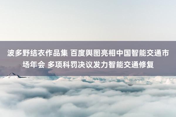 波多野结衣作品集 百度舆图亮相中国智能交通市场年会 多项科罚决议发力智能交通修复