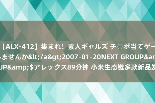 【ALX-412】集まれ！素人ギャルズ チ○ポ当てゲームで賞金稼いでみませんか</a>2007-01-20NEXT GROUP&$アレックス89分钟 小米生态链多款新品发布：最低799元起