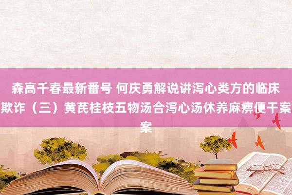 森高千春最新番号 何庆勇解说讲泻心类方的临床欺诈（三）黄芪桂枝五物汤合泻心汤休养麻痹便干案