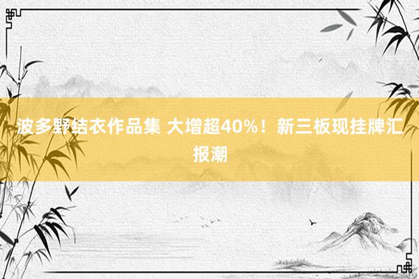 波多野结衣作品集 大增超40%！新三板现挂牌汇报潮