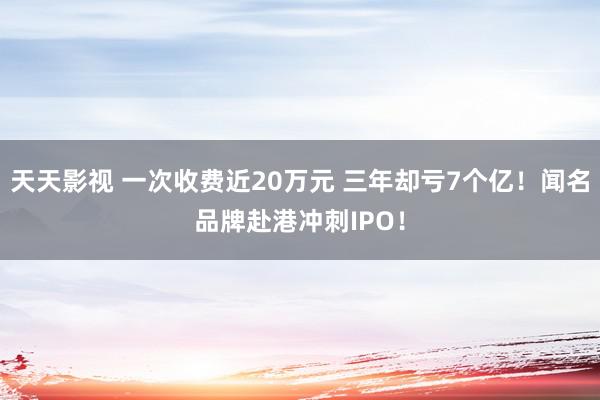 天天影视 一次收费近20万元 三年却亏7个亿！闻名品牌赴港冲刺IPO！