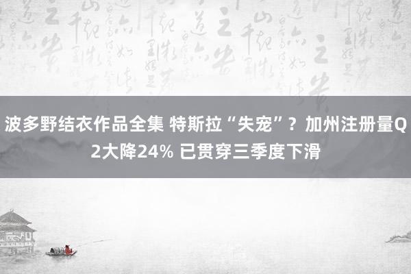 波多野结衣作品全集 特斯拉“失宠”？加州注册量Q2大降24% 已贯穿三季度下滑