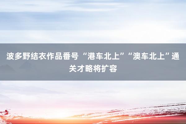 波多野结衣作品番号 “港车北上”“澳车北上”通关才略将扩容