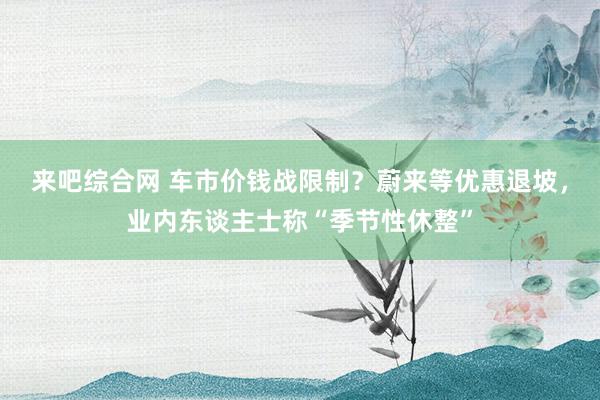 来吧综合网 车市价钱战限制？蔚来等优惠退坡，业内东谈主士称“季节性休整”