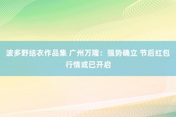 波多野结衣作品集 广州万隆：强势确立 节后红包行情或已开启