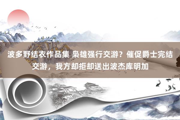 波多野结衣作品集 枭雄强行交游？催促爵士完结交游，我方却拒却送出波杰库明加