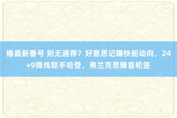 椿最新番号 别无遴荐？好意思记曝快船动向，24+9锋线联手哈登，弗兰克思赚首轮签