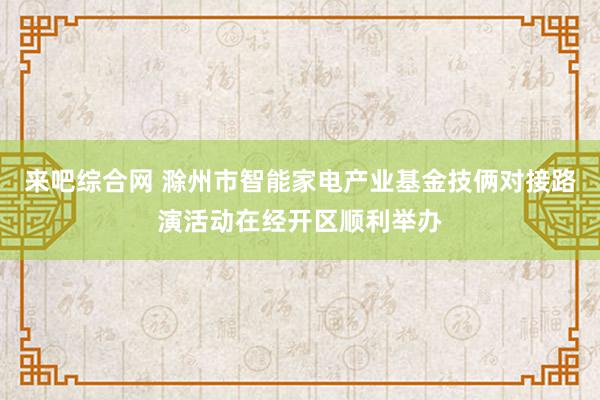 来吧综合网 滁州市智能家电产业基金技俩对接路演活动在经开区顺利举办