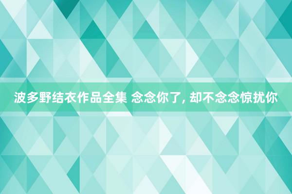 波多野结衣作品全集 念念你了, 却不念念惊扰你