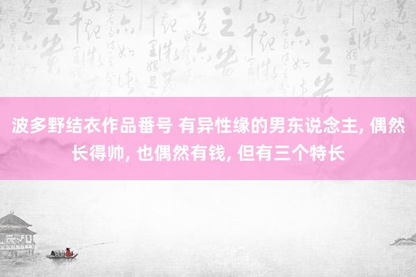 波多野结衣作品番号 有异性缘的男东说念主, 偶然长得帅, 也偶然有钱, 但有三个特长