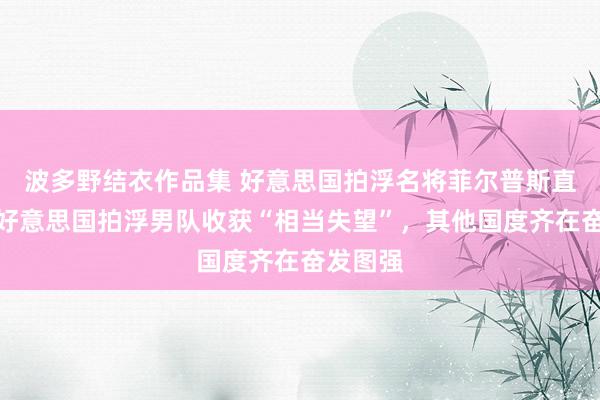 波多野结衣作品集 好意思国拍浮名将菲尔普斯直言：对好意思国拍浮男队收获“相当失望”，其他国度齐在奋发图强