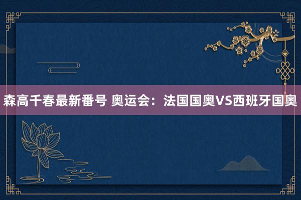 森高千春最新番号 奥运会：法国国奥VS西班牙国奥