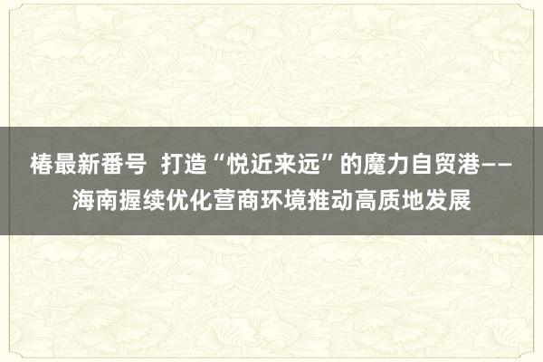 椿最新番号  打造“悦近来远”的魔力自贸港——海南握续优化营商环境推动高质地发展