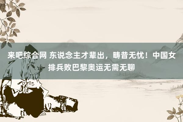 来吧综合网 东说念主才辈出，畴昔无忧！中国女排兵败巴黎奥运无需无聊