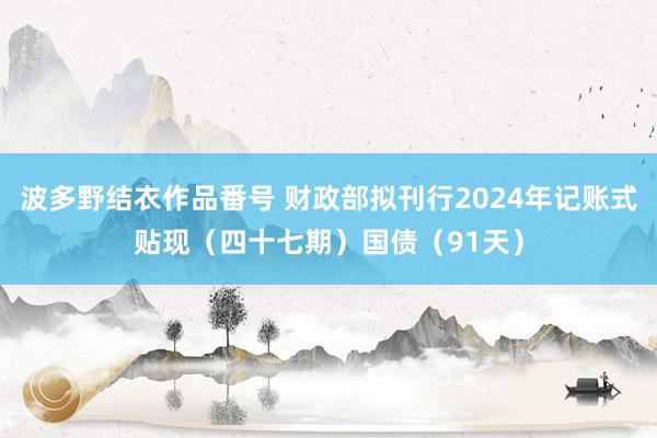 波多野结衣作品番号 财政部拟刊行2024年记账式贴现（四十七期）国债（91天）