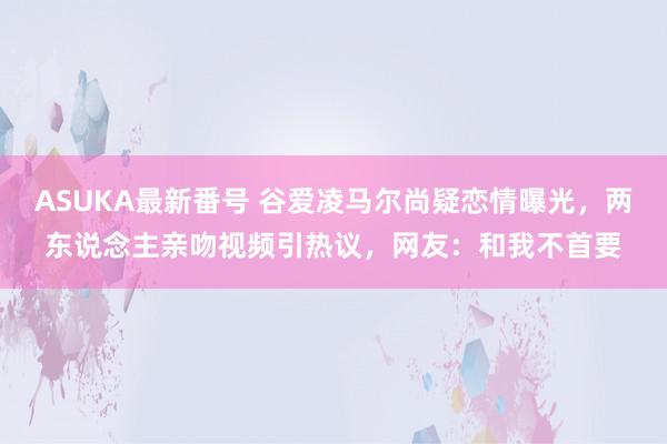 ASUKA最新番号 谷爱凌马尔尚疑恋情曝光，两东说念主亲吻视频引热议，网友：和我不首要