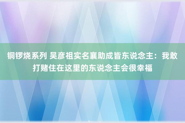 铜锣烧系列 吴彦祖实名襄助成皆东说念主：我敢打赌住在这里的东说念主会很幸福