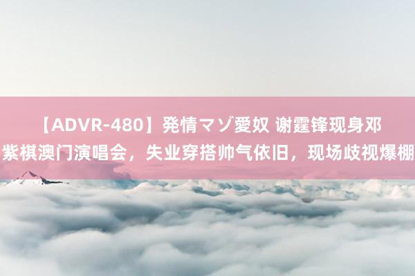 【ADVR-480】発情マゾ愛奴 谢霆锋现身邓紫棋澳门演唱会，失业穿搭帅气依旧，现场歧视爆棚