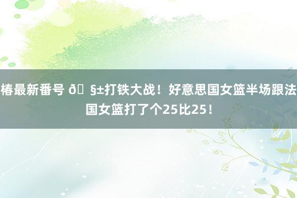 椿最新番号 🧱打铁大战！好意思国女篮半场跟法国女篮打了个25比25！