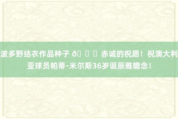 波多野结衣作品种子 🎂赤诚的祝愿！祝澳大利亚球员帕蒂-米尔斯36岁诞辰雅瞻念！