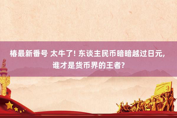 椿最新番号 太牛了! 东谈主民币暗暗越过日元, 谁才是货币界的王者?