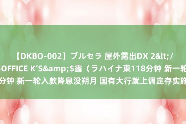 【DKBO-002】ブルセラ 屋外露出DX 2</a>2006-03-16OFFICE K’S&$露（ラハイナ東118分钟 新一轮入款降息没朔月 国有大行就上调定存实施利率 交行产物达65基点