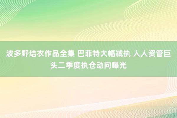 波多野结衣作品全集 巴菲特大幅减执 人人资管巨头二季度执仓动向曝光