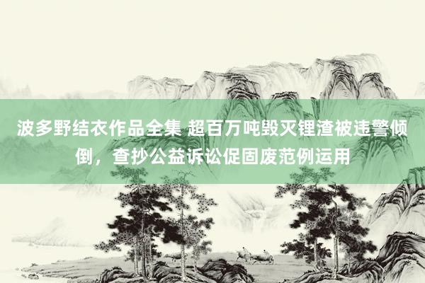 波多野结衣作品全集 超百万吨毁灭锂渣被违警倾倒，查抄公益诉讼促固废范例运用