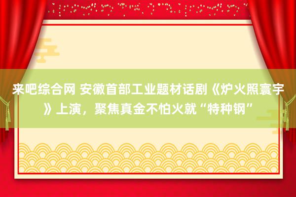 来吧综合网 安徽首部工业题材话剧《炉火照寰宇》上演，聚焦真金不怕火就“特种钢”