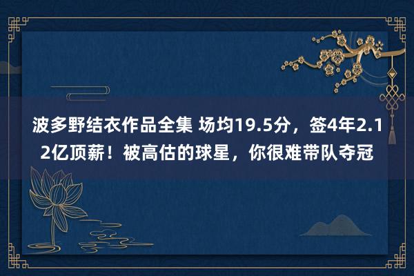 波多野结衣作品全集 场均19.5分，签4年2.12亿顶薪！被高估的球星，你很难带队夺冠