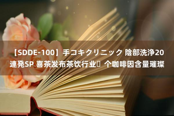 【SDDE-100】手コキクリニック 陰部洗浄20連発SP 喜茶发布茶饮行业⾸个咖啡因含量璀璨