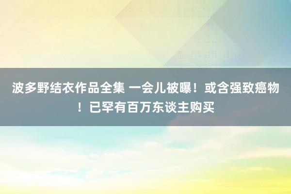 波多野结衣作品全集 一会儿被曝！或含强致癌物！已罕有百万东谈主购买