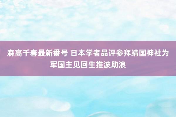 森高千春最新番号 日本学者品评参拜靖国神社为军国主见回生推波助浪