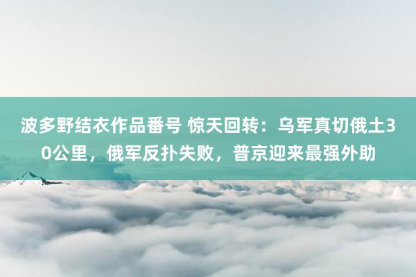 波多野结衣作品番号 惊天回转：乌军真切俄土30公里，俄军反扑失败，普京迎来最强外助