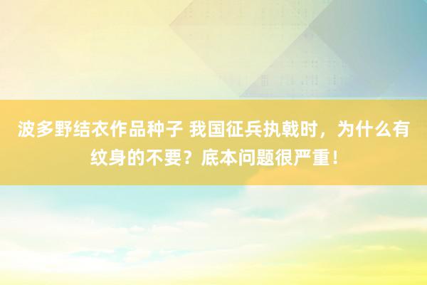 波多野结衣作品种子 我国征兵执戟时，为什么有纹身的不要？底本问题很严重！