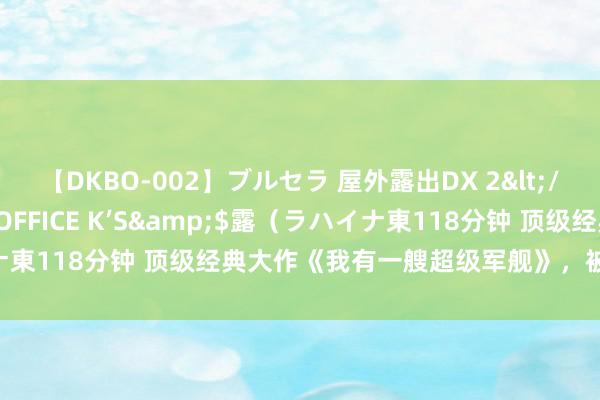 【DKBO-002】ブルセラ 屋外露出DX 2</a>2006-03-16OFFICE K’S&$露（ラハイナ東118分钟 顶级经典大作《我有一艘超级军舰》，被安排的清皎皎白