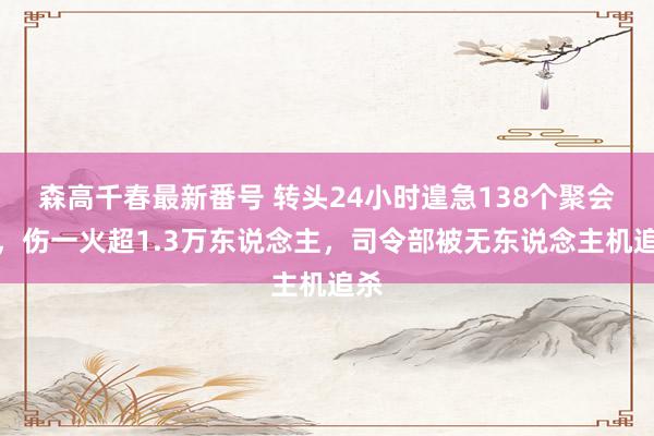 森高千春最新番号 转头24小时遑急138个聚会点，伤一火超1.3万东说念主，司令部被无东说念主机追杀