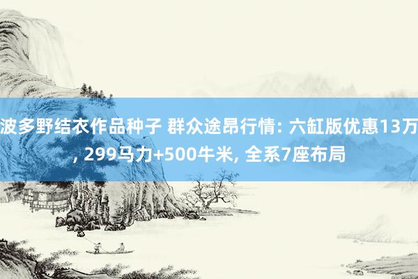 波多野结衣作品种子 群众途昂行情: 六缸版优惠13万, 299马力+500牛米, 全系7座布局