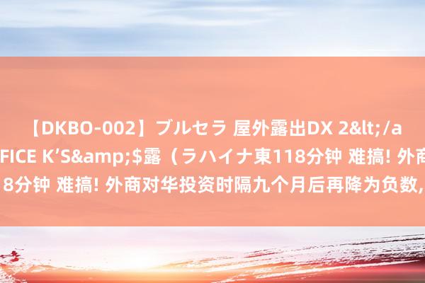 【DKBO-002】ブルセラ 屋外露出DX 2</a>2006-03-16OFFICE K’S&$露（ラハイナ東118分钟 难搞! 外商对华投资时隔九个月后再降为负数, 对外开释什么信号?