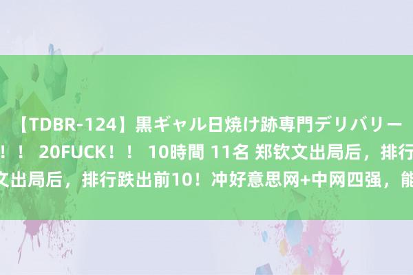 【TDBR-124】黒ギャル日焼け跡専門デリバリーヘルス チョーベスト！！ 20FUCK！！ 10時間 11名 郑钦文出局后，排行跌出前10！冲好意思网+中网四强，能进年终总决赛