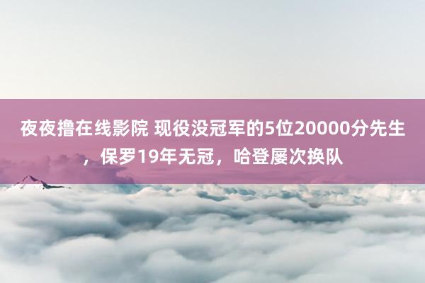 夜夜撸在线影院 现役没冠军的5位20000分先生，保罗19年无冠，哈登屡次换队