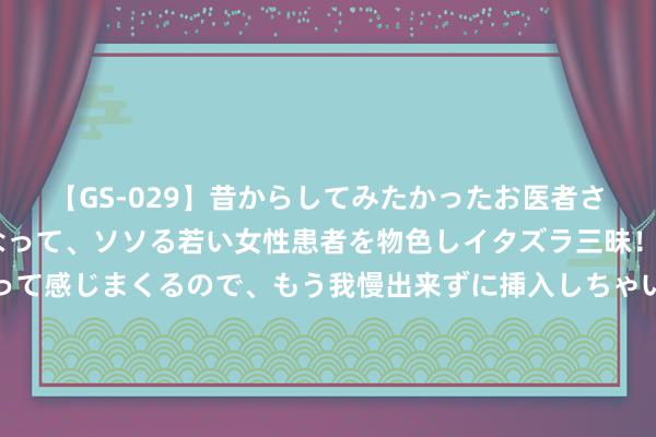 【GS-029】昔からしてみたかったお医者さんゴッコ ニセ医者になって、ソソる若い女性患者を物色しイタズラ三昧！パンツにシミまで作って感じまくるので、もう我慢出来ずに挿入しちゃいました。ああ、昔から憧れていたお医者さんゴッコをついに達成！ 3200万，加盟湖东谈主！质疑声此伏彼起，紫金军作念了随时换掉你的准备