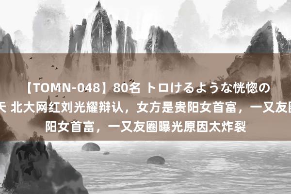 【TOMN-048】80名 トロけるような恍惚の表情 クンニ激昇天 北大网红刘光耀辩认，女方是贵阳女首富，一又友圈曝光原因太炸裂