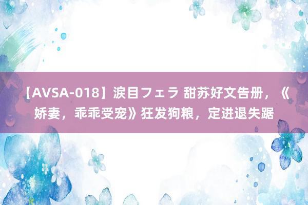 【AVSA-018】涙目フェラ 甜苏好文告册，《娇妻，乖乖受宠》狂发狗粮，定进退失踞