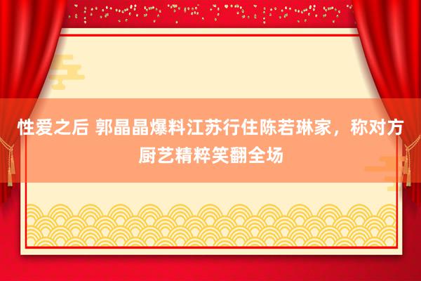 性爱之后 郭晶晶爆料江苏行住陈若琳家，称对方厨艺精粹笑翻全场