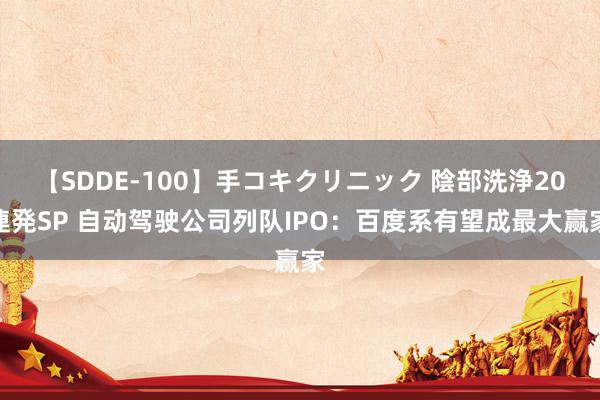 【SDDE-100】手コキクリニック 陰部洗浄20連発SP 自动驾驶公司列队IPO：百度系有望成最大赢家