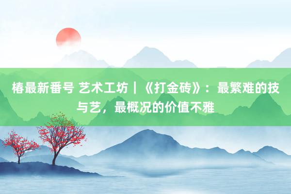 椿最新番号 艺术工坊｜《打金砖》：最繁难的技与艺，最概况的价值不雅