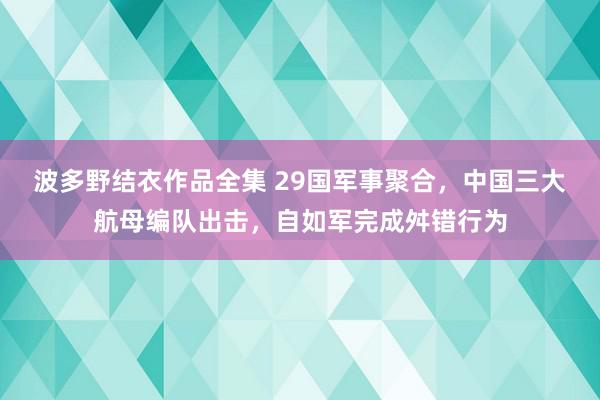 波多野结衣作品全集 29国军事聚合，中国三大航母编队出击，自如军完成舛错行为